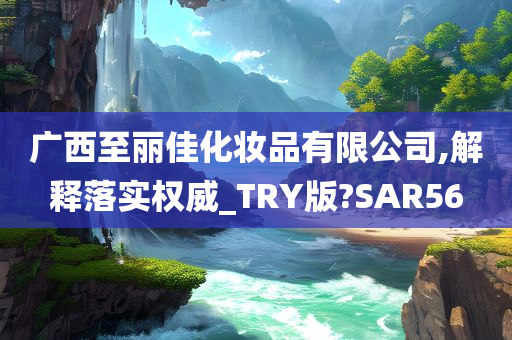 广西至丽佳化妆品有限公司,解释落实权威_TRY版?SAR56