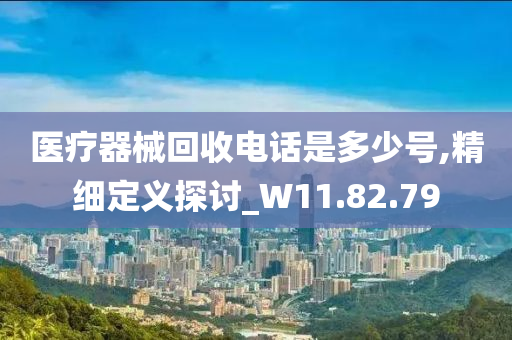 医疗器械回收电话是多少号,精细定义探讨_W11.82.79