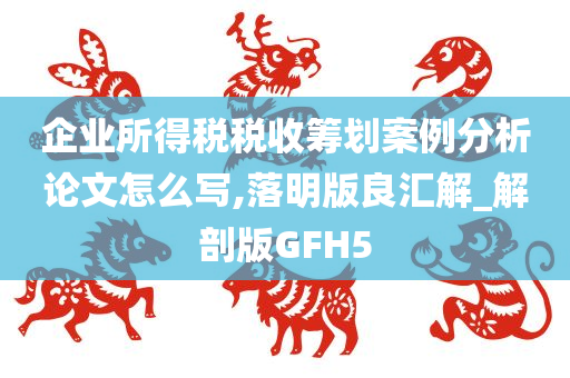 企业所得税税收筹划案例分析论文怎么写,落明版良汇解_解剖版GFH5