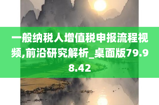 一般纳税人增值税申报流程视频,前沿研究解析_桌面版79.98.42