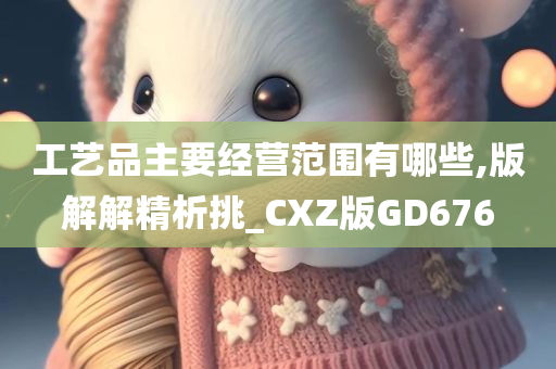 工艺品主要经营范围有哪些,版解解精析挑_CXZ版GD676