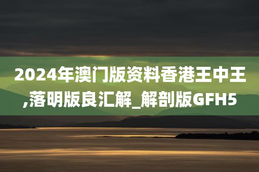 2024年澳门版资料香港王中王,落明版良汇解_解剖版GFH5