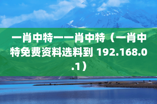 一肖中特一一肖中特（一肖中特免费资料选料到 192.168.0.1）