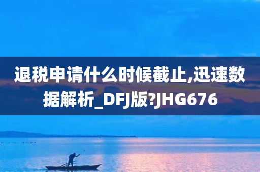 退税申请什么时候截止,迅速数据解析_DFJ版?JHG676