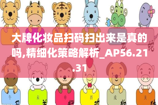 大牌化妆品扫码扫出来是真的吗,精细化策略解析_AP56.21.31