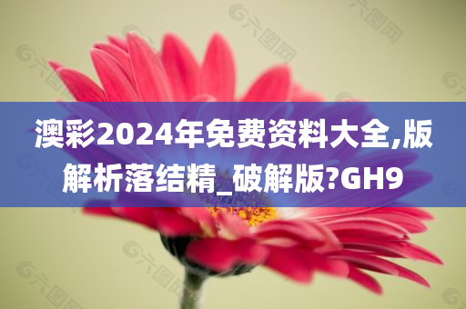 澳彩2024年免费资料大全,版解析落结精_破解版?GH9