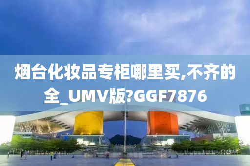 烟台化妆品专柜哪里买,不齐的全_UMV版?GGF7876