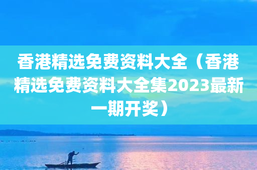 香港精选免费资料大全（香港精选免费资料大全集2023最新一期开奖）