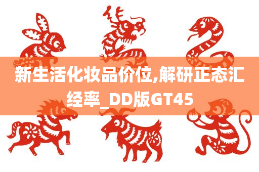 新生活化妆品价位,解研正态汇经率_DD版GT45