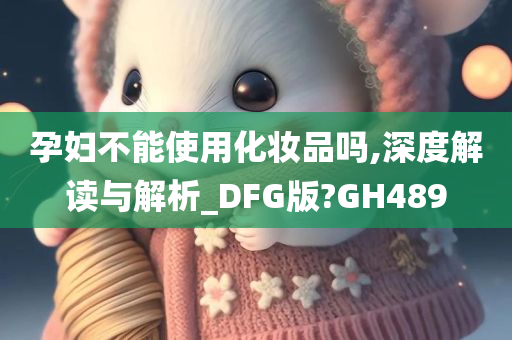 孕妇不能使用化妆品吗,深度解读与解析_DFG版?GH489