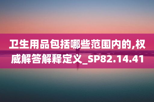 卫生用品包括哪些范围内的,权威解答解释定义_SP82.14.41