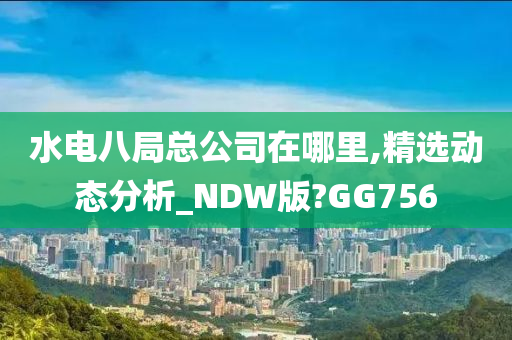 水电八局总公司在哪里,精选动态分析_NDW版?GG756