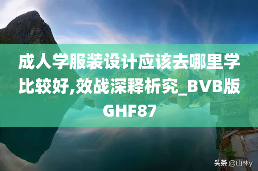 成人学服装设计应该去哪里学比较好,效战深释析究_BVB版GHF87