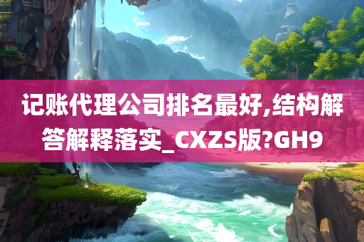 记账代理公司排名最好,结构解答解释落实_CXZS版?GH9