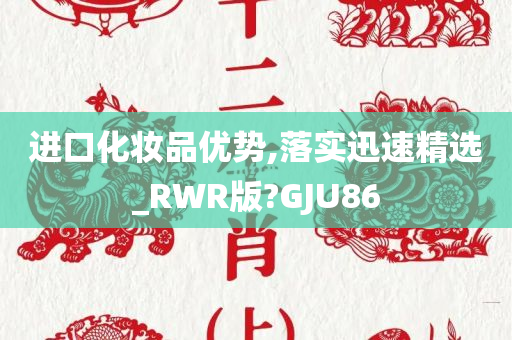 进口化妆品优势,落实迅速精选_RWR版?GJU86