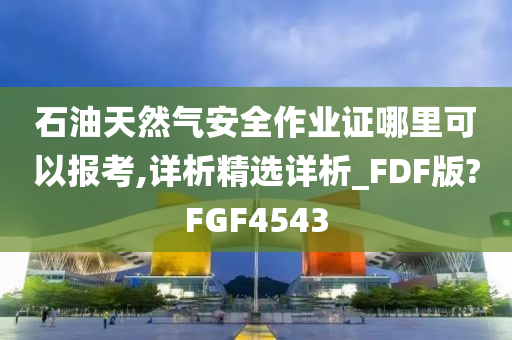 石油天然气安全作业证哪里可以报考,详析精选详析_FDF版?FGF4543