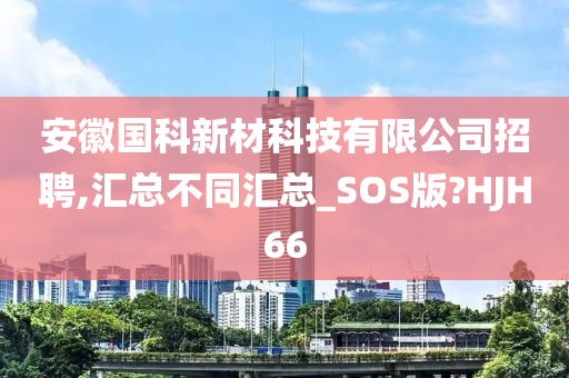 安徽国科新材科技有限公司招聘,汇总不同汇总_SOS版?HJH66