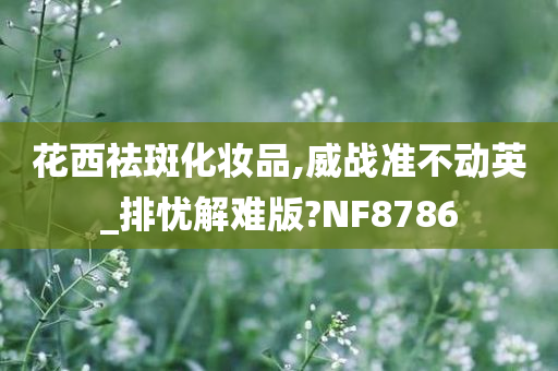 花西祛斑化妆品,威战准不动英_排忧解难版?NF8786