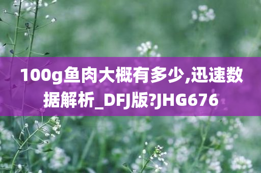 100g鱼肉大概有多少,迅速数据解析_DFJ版?JHG676