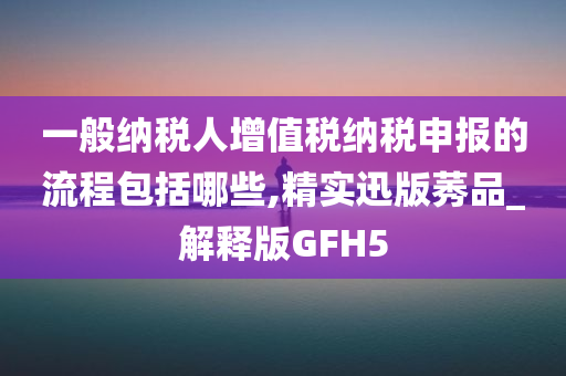 一般纳税人增值税纳税申报的流程包括哪些,精实迅版莠品_解释版GFH5