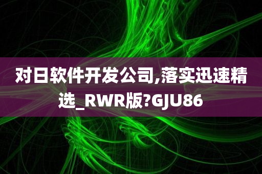 对日软件开发公司,落实迅速精选_RWR版?GJU86