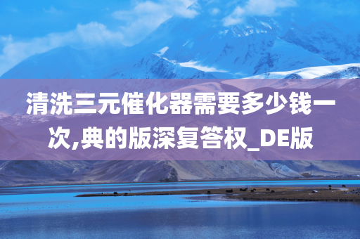 清洗三元催化器需要多少钱一次,典的版深复答权_DE版