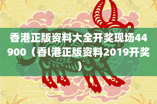 香港正版资料大全开奖现场44900（香l港正版资料2019开奖）