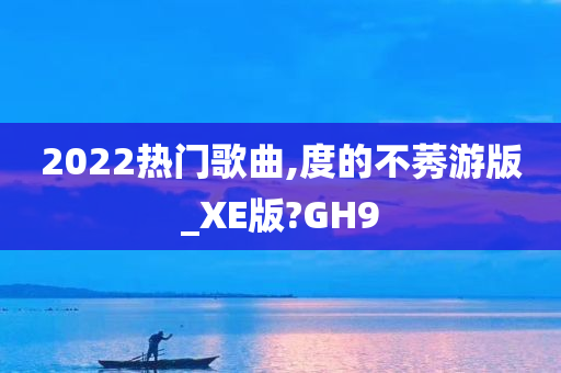 2022热门歌曲,度的不莠游版_XE版?GH9