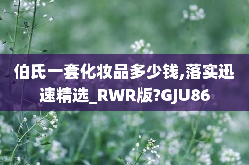 伯氏一套化妆品多少钱,落实迅速精选_RWR版?GJU86