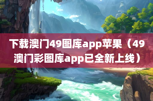 下载澳门49图库app苹果（49澳门彩图库app已全新上线）