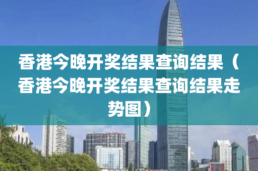 香港今晚开奖结果查询结果（香港今晚开奖结果查询结果走势图）