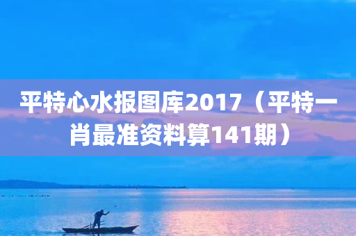 平特心水报图库2017（平特一肖最准资料算141期）