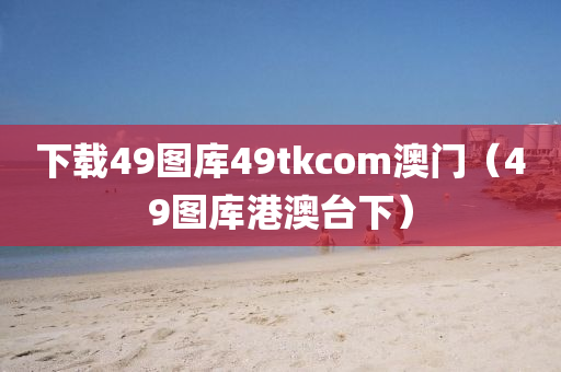 下载49图库49tkcom澳门（49图库港澳台下）