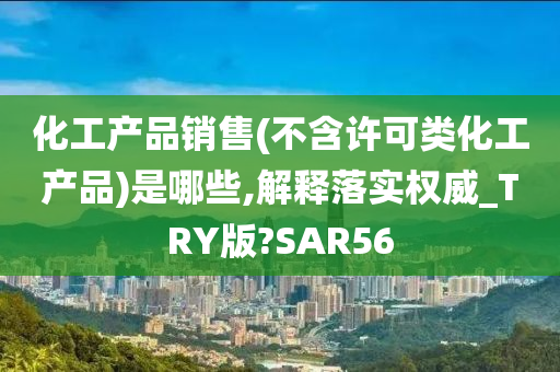 化工产品销售(不含许可类化工产品)是哪些,解释落实权威_TRY版?SAR56