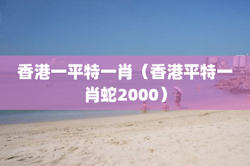 香港一平特一肖（香港平特一肖蛇2000）