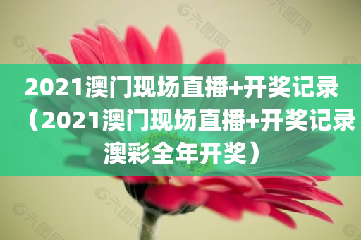 2021澳门现场直播+开奖记录（2021澳门现场直播+开奖记录澳彩全年开奖）