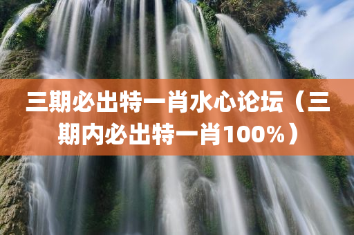 三期必出特一肖水心论坛（三期内必出特一肖100%）