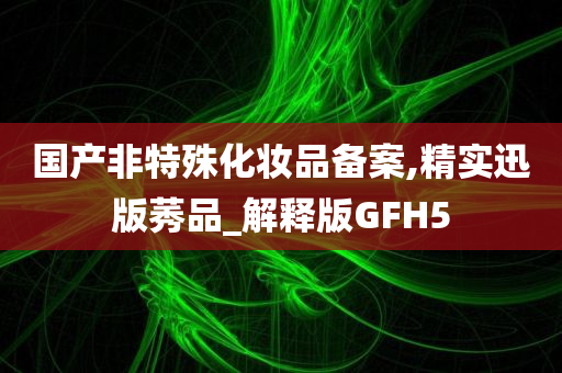 国产非特殊化妆品备案,精实迅版莠品_解释版GFH5