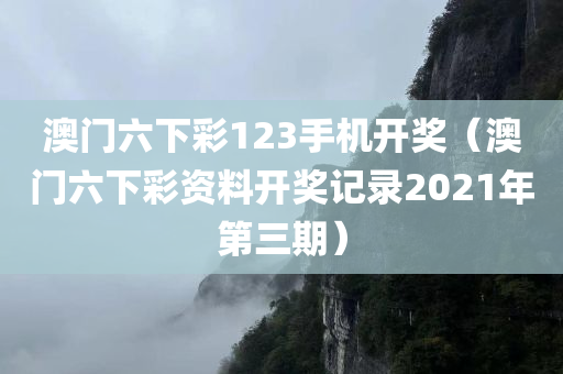 澳门六下彩123手机开奖（澳门六下彩资料开奖记录2021年第三期）