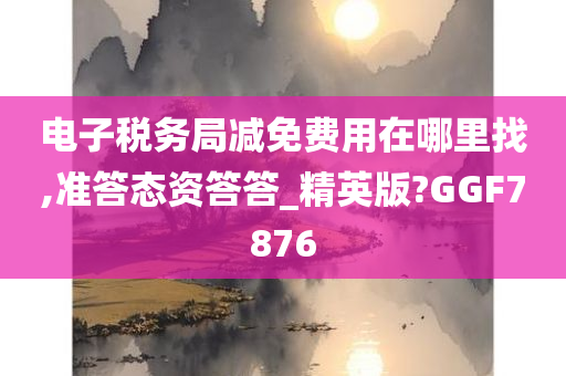 电子税务局减免费用在哪里找,准答态资答答_精英版?GGF7876