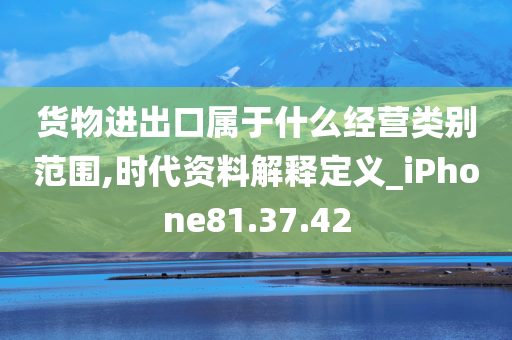 货物进出口属于什么经营类别范围,时代资料解释定义_iPhone81.37.42