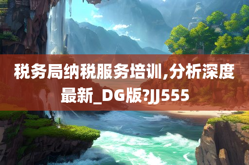 税务局纳税服务培训,分析深度最新_DG版?JJ555