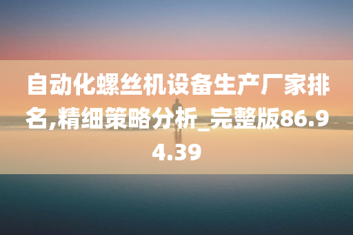 自动化螺丝机设备生产厂家排名,精细策略分析_完整版86.94.39