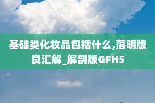 基础类化妆品包括什么,落明版良汇解_解剖版GFH5