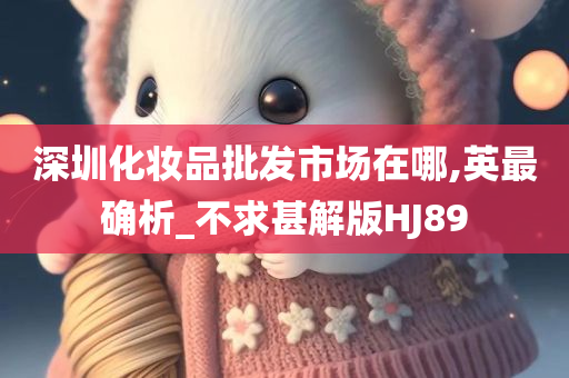 深圳化妆品批发市场在哪,英最确析_不求甚解版HJ89