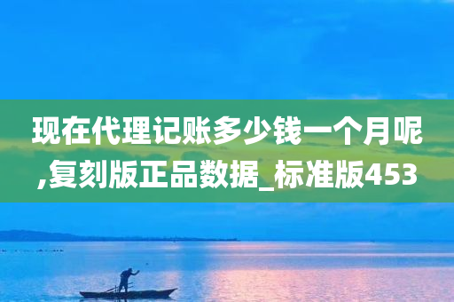 现在代理记账多少钱一个月呢,复刻版正品数据_标准版453