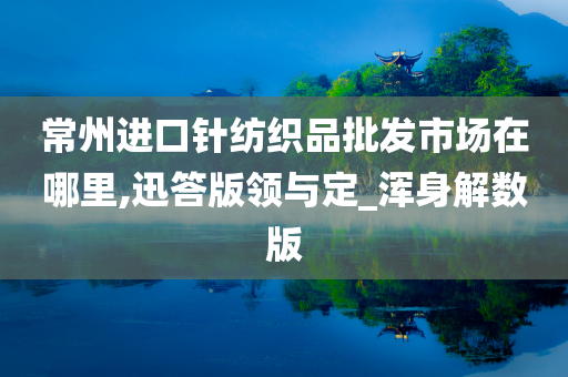 常州进口针纺织品批发市场在哪里,迅答版领与定_浑身解数版