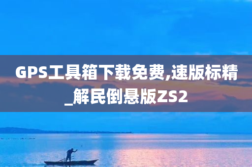 GPS工具箱下载免费,速版标精_解民倒悬版ZS2