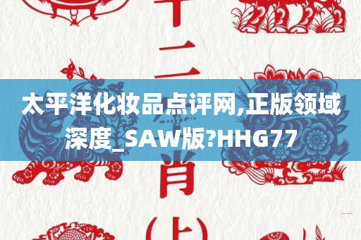 太平洋化妆品点评网,正版领域深度_SAW版?HHG77