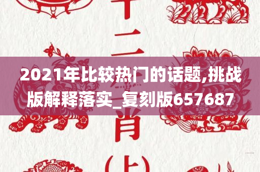 2021年比较热门的话题,挑战版解释落实_复刻版657687